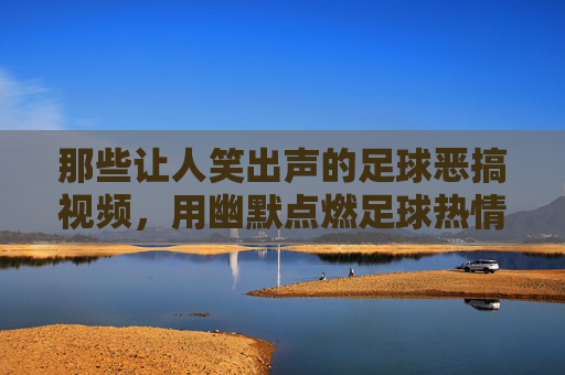 那些让人笑出声的足球恶搞视频，用幽默点燃足球热情的另类狂欢