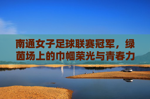南通女子足球联赛冠军，绿茵场上的巾帼荣光与青春力量