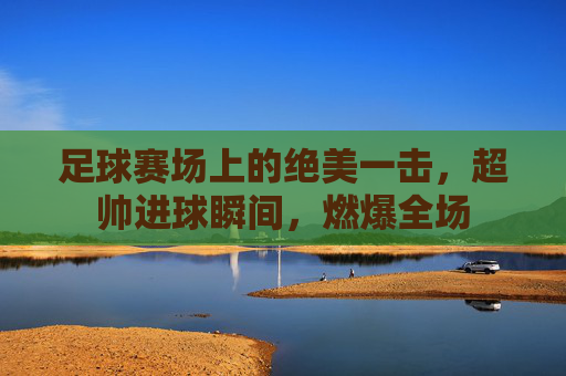足球赛场上的绝美一击,超帅进球瞬间,燃爆全场