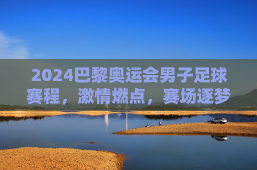 2024巴黎奥运会男子足球赛程，激情燃点，赛场逐梦