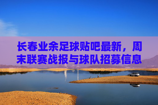 长春业余足球贴吧最新，周末联赛战报与球队招募信息汇总