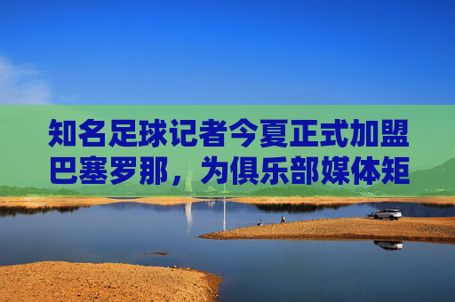 知名足球记者今夏正式加盟巴塞罗那，为俱乐部媒体矩阵注入专业新动能