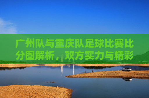 广州队与重庆队足球比赛比分图解析，双方实力与精彩瞬间回顾
