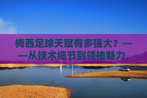 梅西足球天赋有多强大?——从技术细节到领袖魅力,解析球王的非凡能力