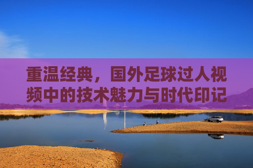 重温经典，国外足球过人视频中的技术魅力与时代印记