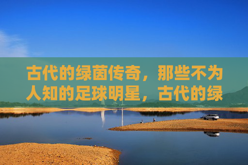古代的绿茵传奇,那些不为人知的足球明星,古代的绿茵传奇,那些不为人知的足球明星