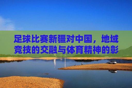 足球比赛新疆对中国，地域竞技的交融与体育精神的彰显
