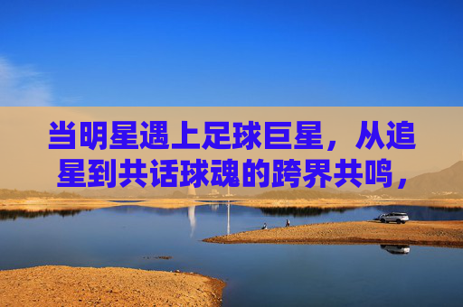 当明星遇上足球巨星，从追星到共话球魂的跨界共鸣，当明星遇上足球巨星，跨界共鸣共话球魂