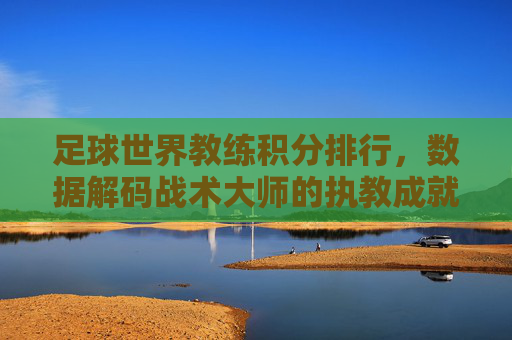 足球世界教练积分排行，数据解码战术大师的执教成就与争议