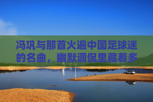 冯巩与那首火遍中国足球迷的名曲，幽默调侃里藏着多少集体期盼与共鸣？冯巩那首火遍中国足球迷的名曲，幽默调侃里的集体期盼与共鸣