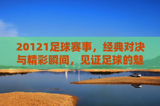20121足球赛事,经典对决与精彩瞬间,见证足球的魅力与激情