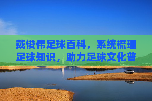 戴俊伟足球百科,系统梳理足球知识,助力足球文化普及,戴俊伟足球百科,系统梳理足球知识,助力足球文化普及