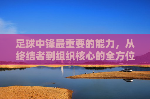 足球中锋最重要的能力，从终结者到组织核心的全方位掌控力——解析中锋的终极价值