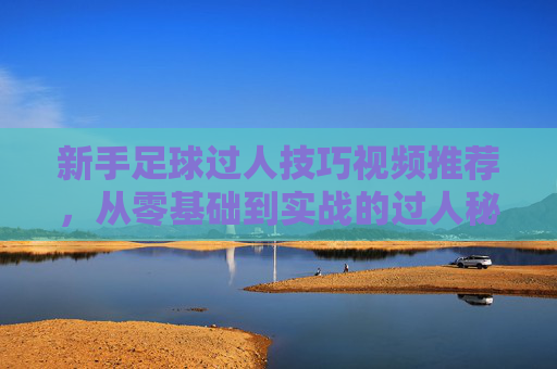 新手足球过人技巧视频推荐，从零基础到实战的过人秘籍