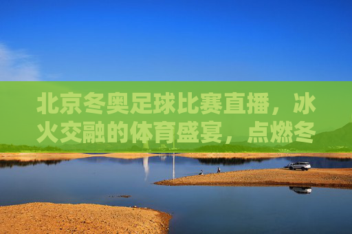 北京冬奥足球比赛直播，冰火交融的体育盛宴，点燃冬奥激情与足球热忱