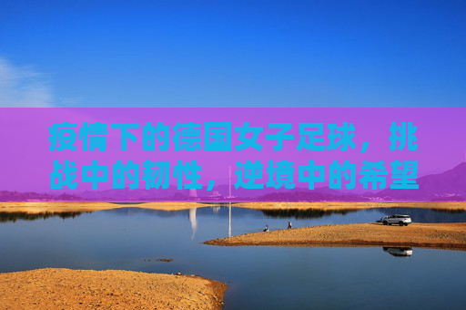 疫情下的德国女子足球，挑战中的韧性，逆境中的希望，疫情下的德国女子足球，挑战中的韧性，逆境中的希望