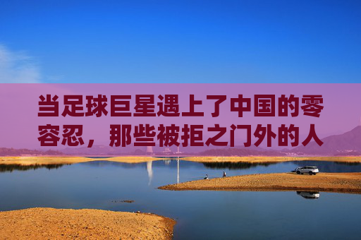 当足球巨星遇上了中国的零容忍，那些被拒之门外的人与故事，足球巨星与零容忍的碰撞，那些被拒之门外的人与故事