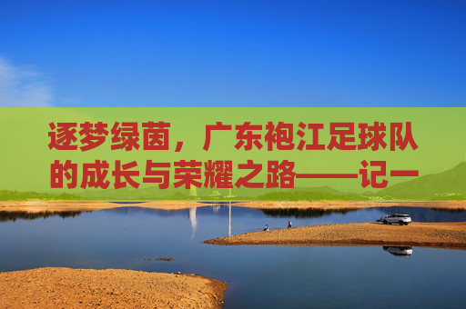 逐梦绿茵,广东袍江足球队的成长与荣耀之路——记一支在草根足球中绽放光芒的队伍