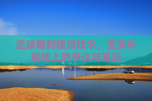 足球裁判视频技术,亚洲杯赛场上的争议与革新