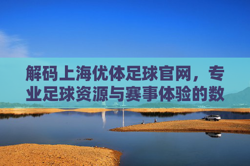 解码上海优体足球官网,专业足球资源与赛事体验的数字门户——为足球爱好者打造一站式服务平台