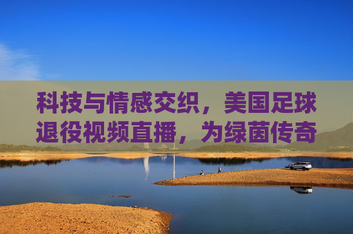 科技与情感交织，美国足球退役视频直播，为绿茵传奇画上温暖句点，科技与情感交织，美国足球退役视频直播为绿茵传奇画上温暖句点