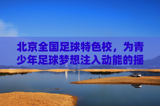 北京全国足球特色校,为青少年足球梦想注入动能的摇篮,北京全国足球特色校,为青少年足球梦想注入动能的摇篮