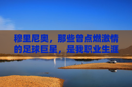 穆里尼奥,那些曾点燃激情的足球巨星,是我职业生涯最珍贵的记忆