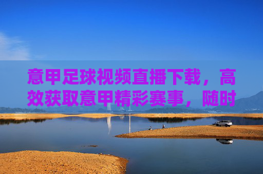 意甲足球视频直播下载，高效获取意甲精彩赛事，随时随地享受足球盛宴