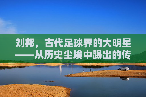 刘邦，古代足球界的大明星——从历史尘埃中踢出的传奇
