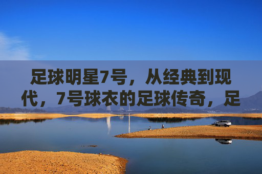 足球明星7号，从经典到现代，7号球衣的足球传奇，足球7号传奇，从经典到现代的足球巨星印记