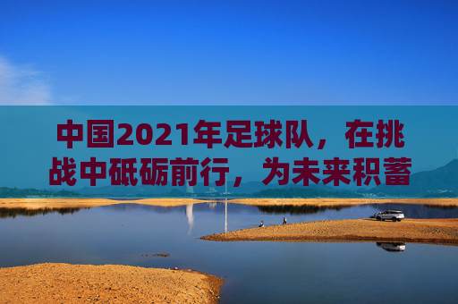 中国2021年足球队，在挑战中砥砺前行，为未来积蓄力量，中国2021年足球队，在挑战中砥砺前行，为未来积蓄力量