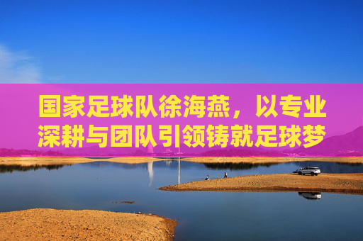 国家足球队徐海燕，以专业深耕与团队引领铸就足球梦想