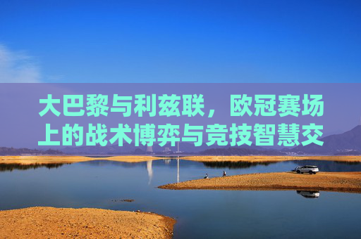 大巴黎与利兹联,欧冠赛场上的战术博弈与竞技智慧交锋