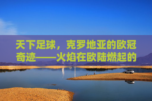 天下足球，克罗地亚的欧冠奇迹——火焰在欧陆燃起的英雄史诗，天下足球，克罗地亚的欧冠奇迹——火焰在欧陆燃起的英雄史诗
