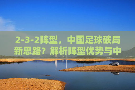 2-3-2阵型,中国足球破局新思路?解析阵型优势与中国队实践路径