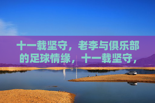 十一载坚守,老李与俱乐部的足球情缘,十一载坚守,老李与俱乐部的足球情缘