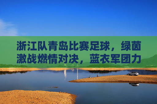 浙江队青岛比赛足球，绿茵激战燃情对决，蓝衣军团力拼劲敌，青黄不接中彰显韧性，浙江队青岛足球激战，蓝衣军团青黄不接中力拼劲敌，绿茵燃情对决