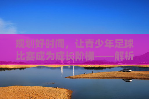 规划好时间，让青少年足球比赛成为成长阶梯——解析青少年足球比赛时间安排的学问，规划好时间，让青少年足球比赛成为成长阶梯——解析青少年足球比赛时间安排的学问