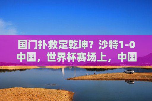 国门扑救定乾坤?沙特1-0中国,世界杯赛场上,中国男足的顽强与胜利瞬间