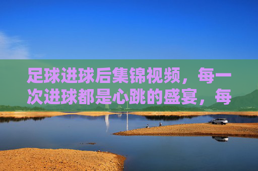 足球进球后集锦视频,每一次进球都是心跳的盛宴,每一次集锦都是激情的回响