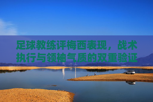 足球教练评梅西表现,战术执行与领袖气质的双重验证