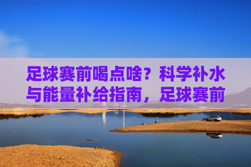 足球赛前喝点啥?科学补水与能量补给指南,足球赛前喝点啥?科学补水与能量补给指南