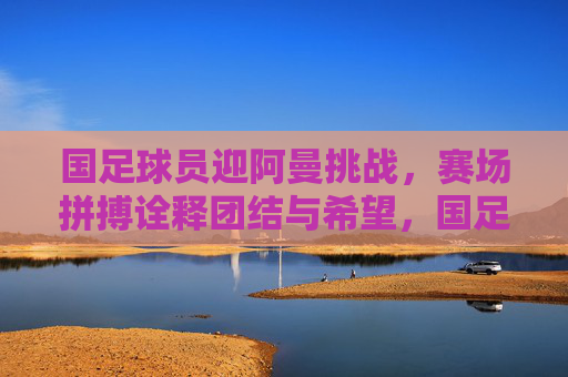 国足球员迎阿曼挑战,赛场拼搏诠释团结与希望,国足球员迎阿曼挑战,赛场拼搏诠释团结与希望