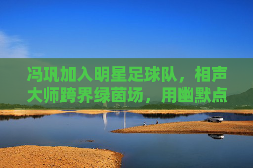 冯巩加入明星足球队，相声大师跨界绿茵场，用幽默点亮足球赛场