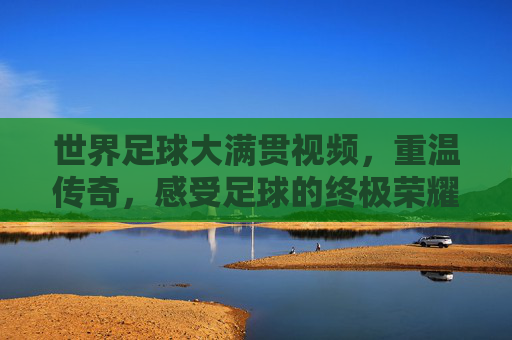 世界足球大满贯视频,重温传奇,感受足球的终极荣耀与激情,世界足球大满贯,重温传奇,感受足球的终极荣耀与激情