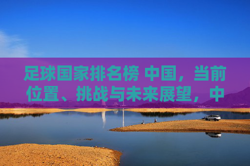 足球国家排名榜 中国,当前位置、挑战与未来展望,中国足球国家排名,当前位置、挑战与未来展望
