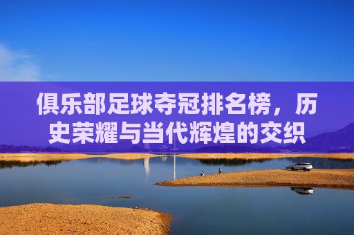 俱乐部足球夺冠排名榜,历史荣耀与当代辉煌的交织