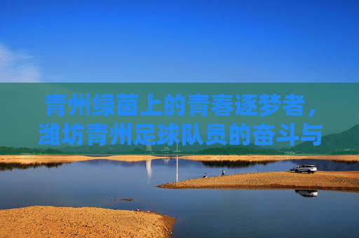 青州绿茵上的青春逐梦者，潍坊青州足球队员的奋斗与荣光