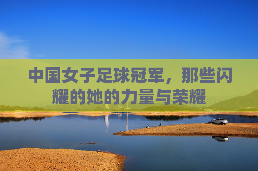 中国女子足球冠军，那些闪耀的她的力量与荣耀