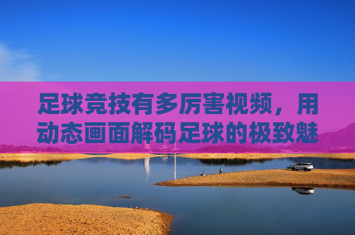 足球竞技有多厉害视频,用动态画面解码足球的极致魅力与竞技精神
